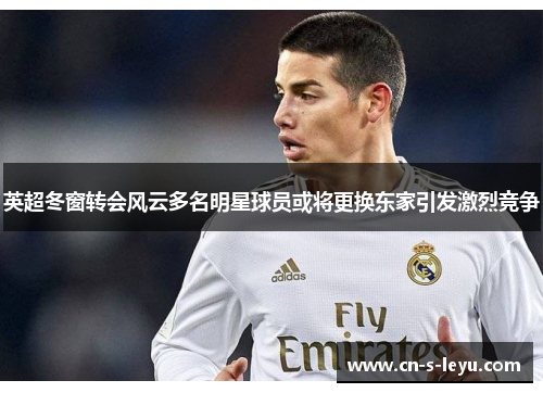 英超冬窗转会风云多名明星球员或将更换东家引发激烈竞争 英超冬窗转会风云多名明星球员或将更换东家引发激烈竞争
