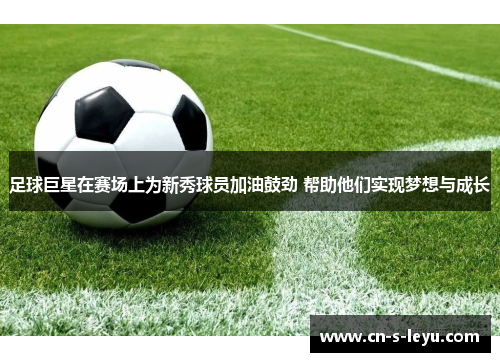 足球巨星在赛场上为新秀球员加油鼓劲 帮助他们实现梦想与成长