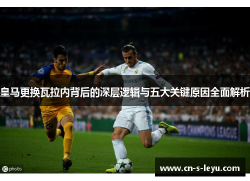 皇马更换瓦拉内背后的深层逻辑与五大关键原因全面解析