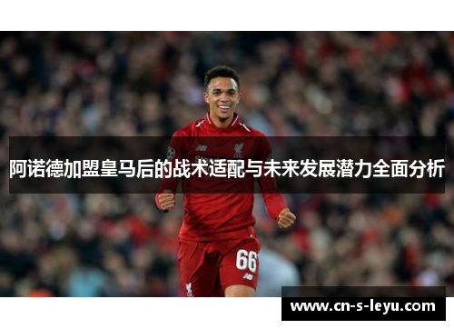 阿诺德加盟皇马后的战术适配与未来发展潜力全面分析
