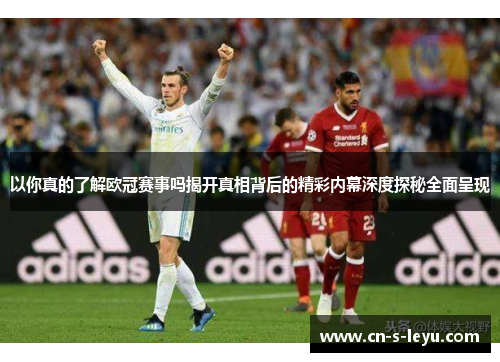 以你真的了解欧冠赛事吗揭开真相背后的精彩内幕深度探秘全面呈现