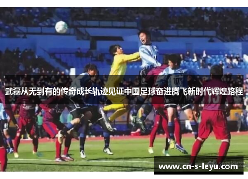 武磊从无到有的传奇成长轨迹见证中国足球奋进腾飞新时代辉煌路程