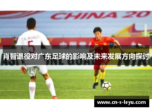 肖智退役对广东足球的影响及未来发展方向探讨 肖智退役对广东足球的影响及未来发展方向探讨