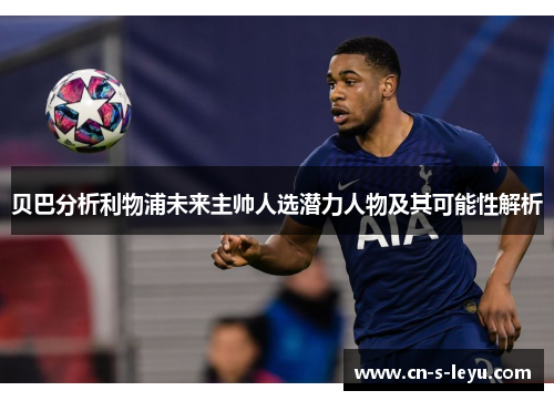 贝巴分析利物浦未来主帅人选潜力人物及其可能性解析 贝巴分析利物浦未来主帅人选潜力人物及其可能性解析