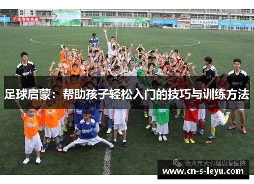 足球启蒙:帮助孩子轻松入门的技巧与训练方法 足球启蒙:帮助孩子轻松入门的技巧与训练方法