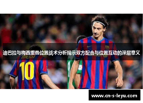 迪巴拉与梅西重叠位置战术分析揭示双方配合与位置互动的深层意义