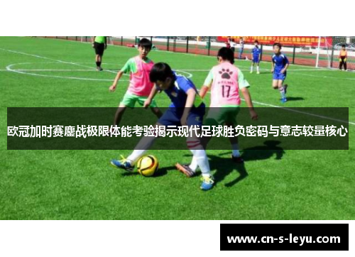 欧冠加时赛鏖战极限体能考验揭示现代足球胜负密码与意志较量核心