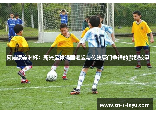 阿诺德美洲杯:新兴足球强国崛起与传统豪门争锋的激烈较量 阿诺德美洲杯:新兴足球强国崛起与传统豪门争锋的激烈较量