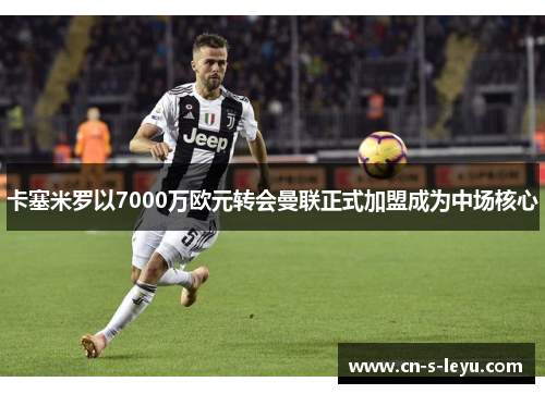 卡塞米罗以7000万欧元转会曼联正式加盟成为中场核心