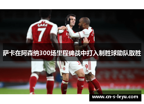 萨卡在阿森纳300场里程碑战中打入制胜球助队取胜