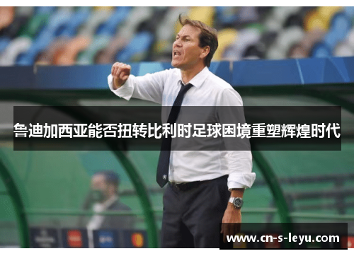 鲁迪加西亚能否扭转比利时足球困境重塑辉煌时代