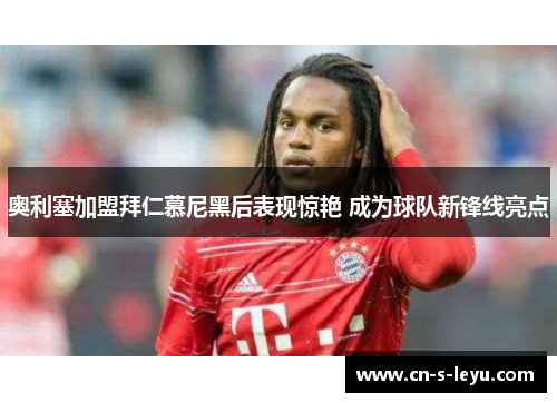 奥利塞加盟拜仁慕尼黑后表现惊艳 成为球队新锋线亮点
