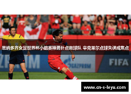 恩纳多齐女足世界杯小组赛神勇扑点救球队 辛克莱尔点球失误成焦点